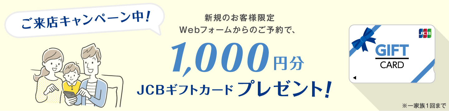 ご来店キャンペーン中！Webフォームからご予約のうえ、新規のお客様にJCBギフトカード1,000円分プレゼント。注意点はチラシにも記載ありますが、一家族１回まで。新規問い合わせの方限定。