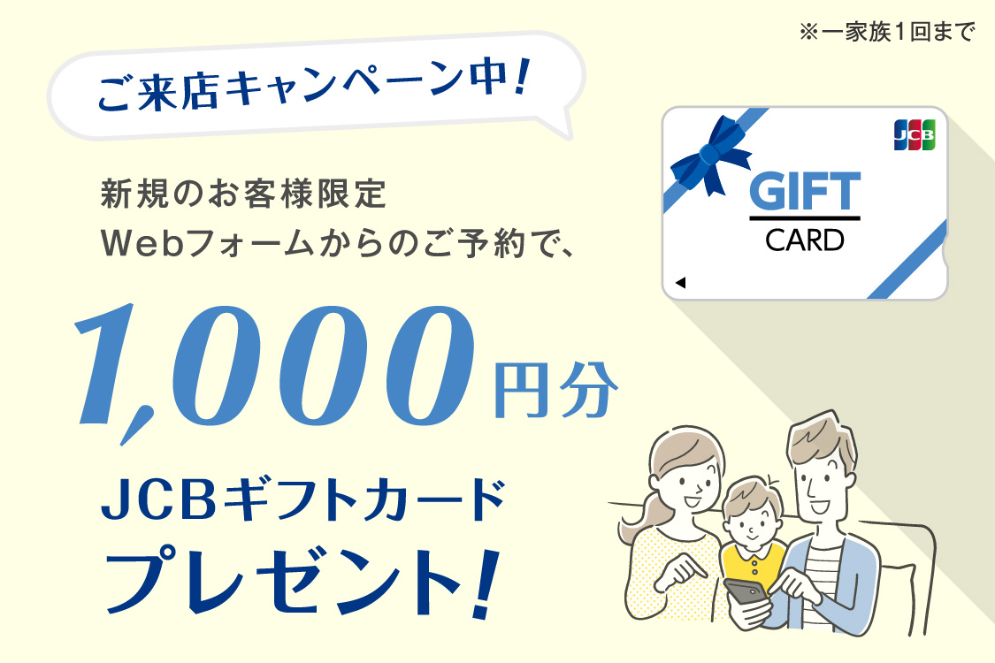 ご来店キャンペーン中！Webフォームからご予約のうえ、新規のお客様にJCBギフトカード1,000円分プレゼント。注意点はチラシにも記載ありますが、一家族１回まで。新規問い合わせの方限定。